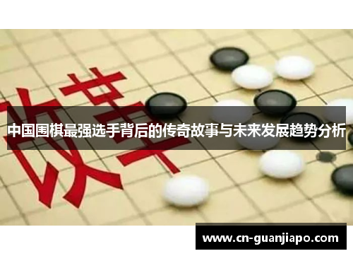 中国围棋最强选手背后的传奇故事与未来发展趋势分析